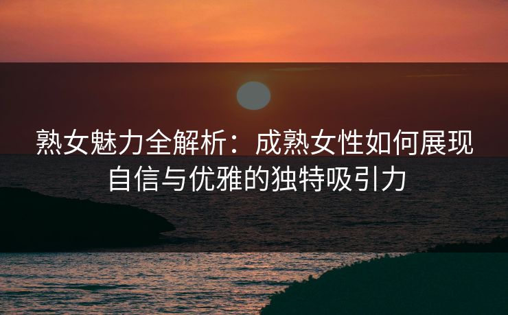 熟女魅力全解析：成熟女性如何展现自信与优雅的独特吸引力