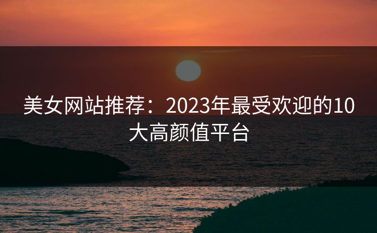 美女网站推荐：2023年最受欢迎的10大高颜值平台