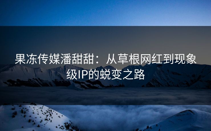 果冻传媒潘甜甜：从草根网红到现象级IP的蜕变之路