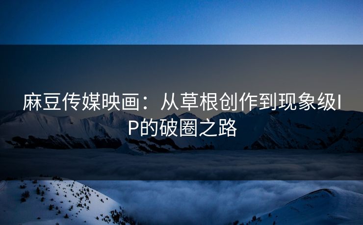 麻豆传媒映画：从草根创作到现象级IP的破圈之路