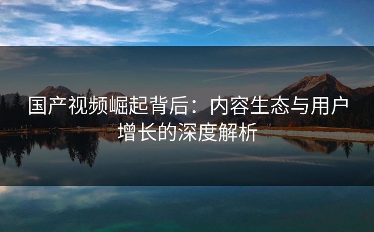 国产视频崛起背后：内容生态与用户增长的深度解析