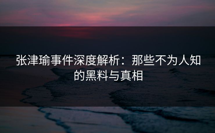 张津瑜事件深度解析：那些不为人知的黑料与真相