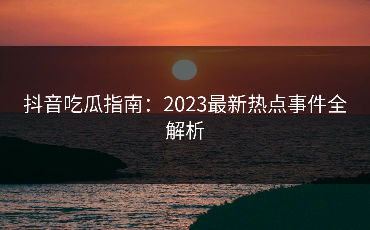 抖音吃瓜指南：2023最新热点事件全解析