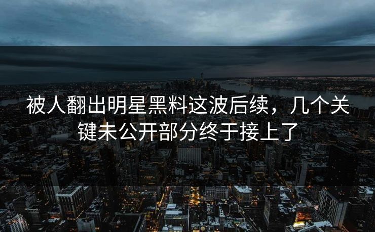 被人翻出明星黑料这波后续，几个关键未公开部分终于接上了