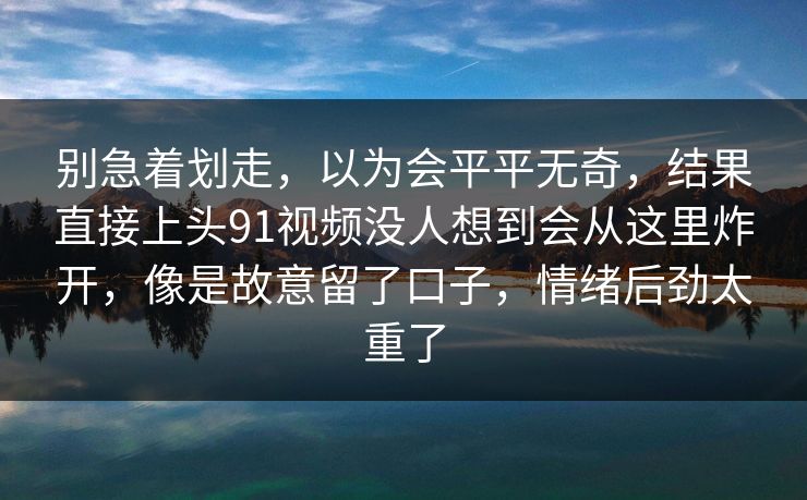 别急着划走，以为会平平无奇，结果直接上头91视频没人想到会从这里炸开，像是故意留了口子，情绪后劲太重了